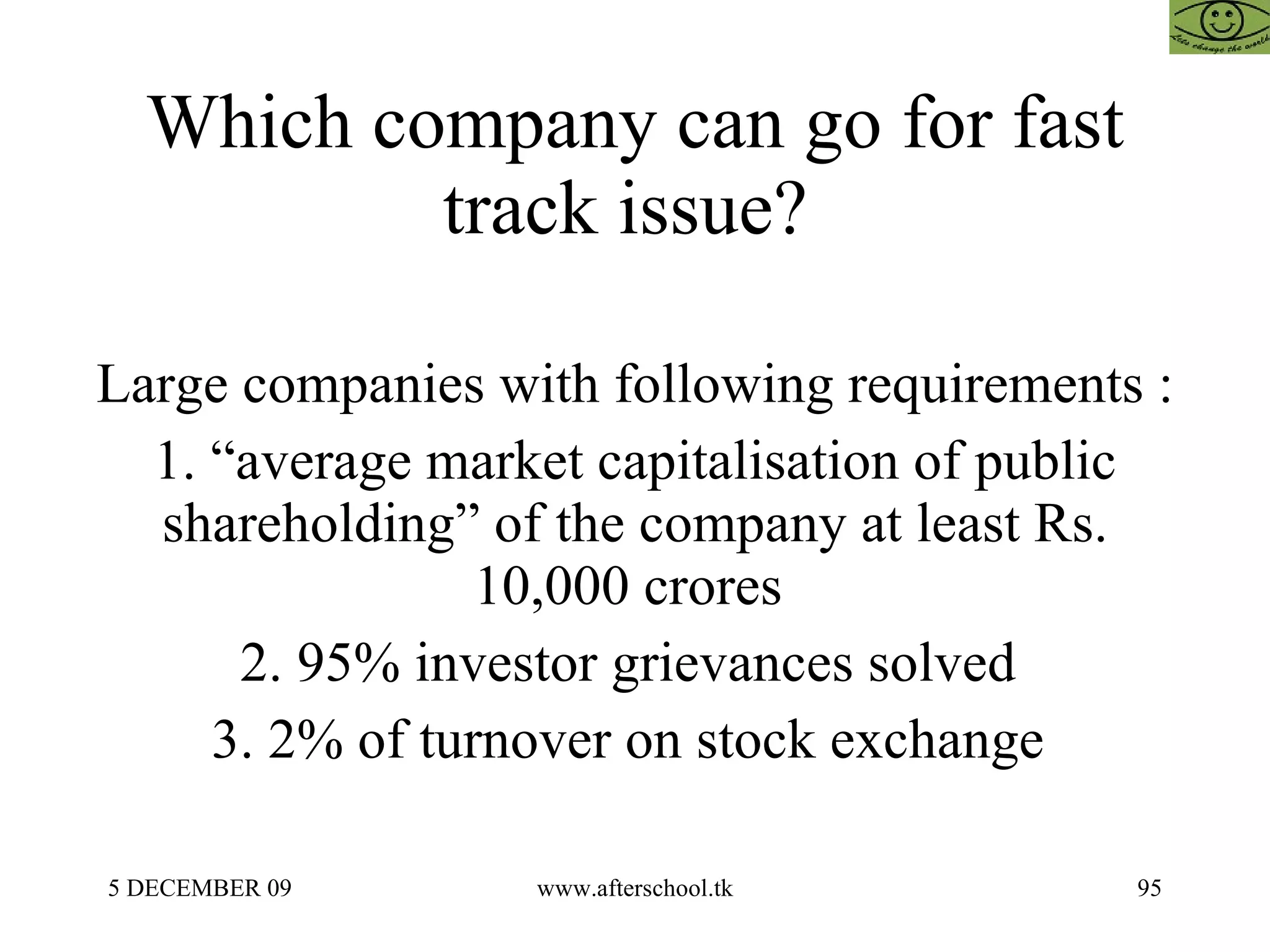 Which company can go for fast track issue?  Large companies with following requirements :  1. “average market capitalisation of public shareholding” of the company at least Rs. 10,000 crores  2. 95% investor grievances solved  3. 2% of turnover on stock exchange  