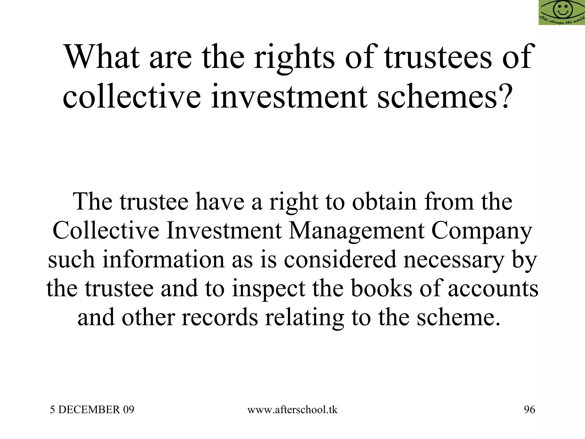 What are the rights of trustees of collective investment schemes?  The trustee have a right to obtain from the Collective Investment Management Company such information as is considered necessary by the trustee and to inspect the books of accounts and other records relating to the scheme.  