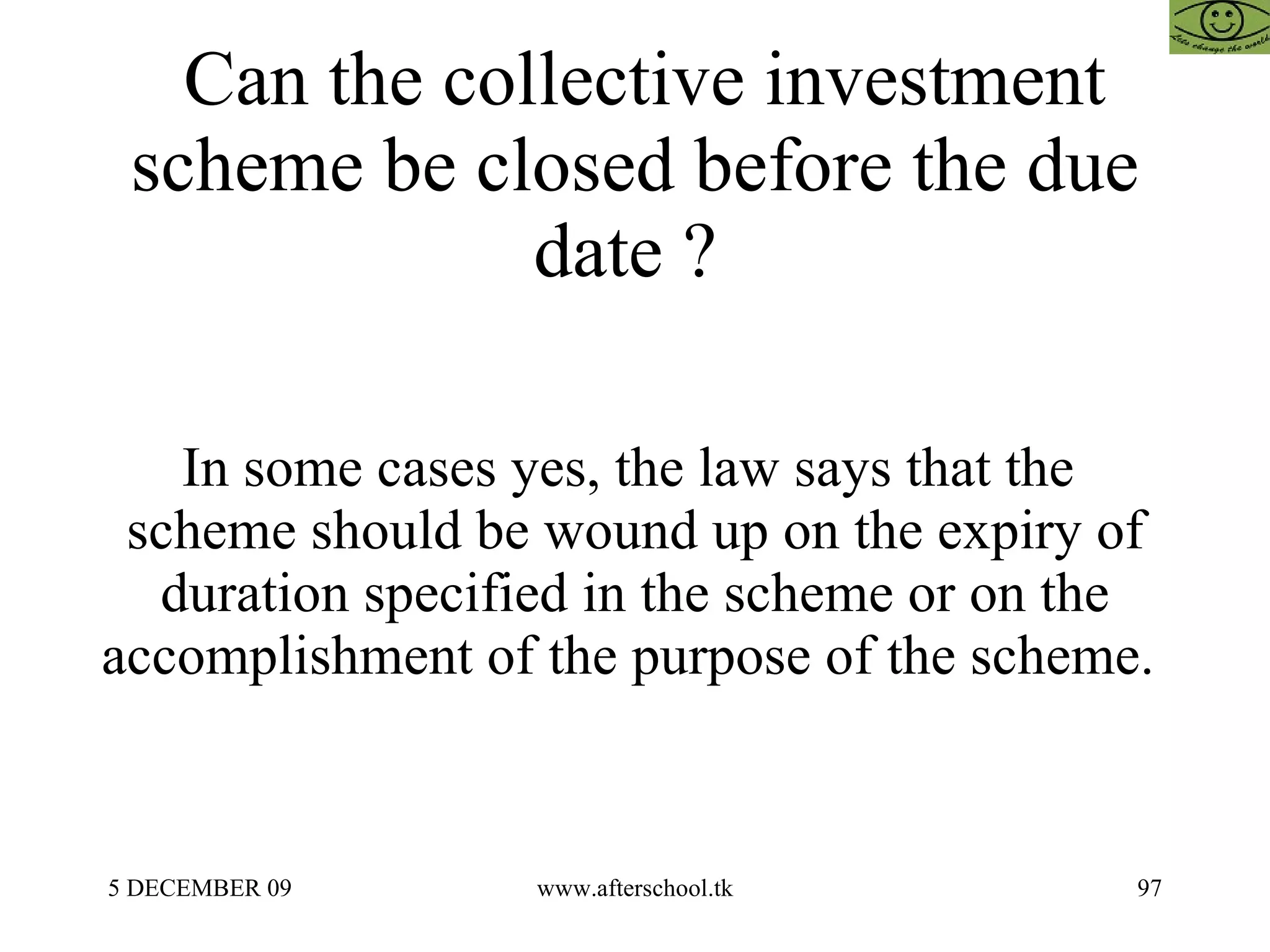 Can the collective investment scheme be closed before the due date ?  In some cases yes, the law says that the  scheme should be wound up on the expiry of duration specified in the scheme or on the accomplishment of the purpose of the scheme.  