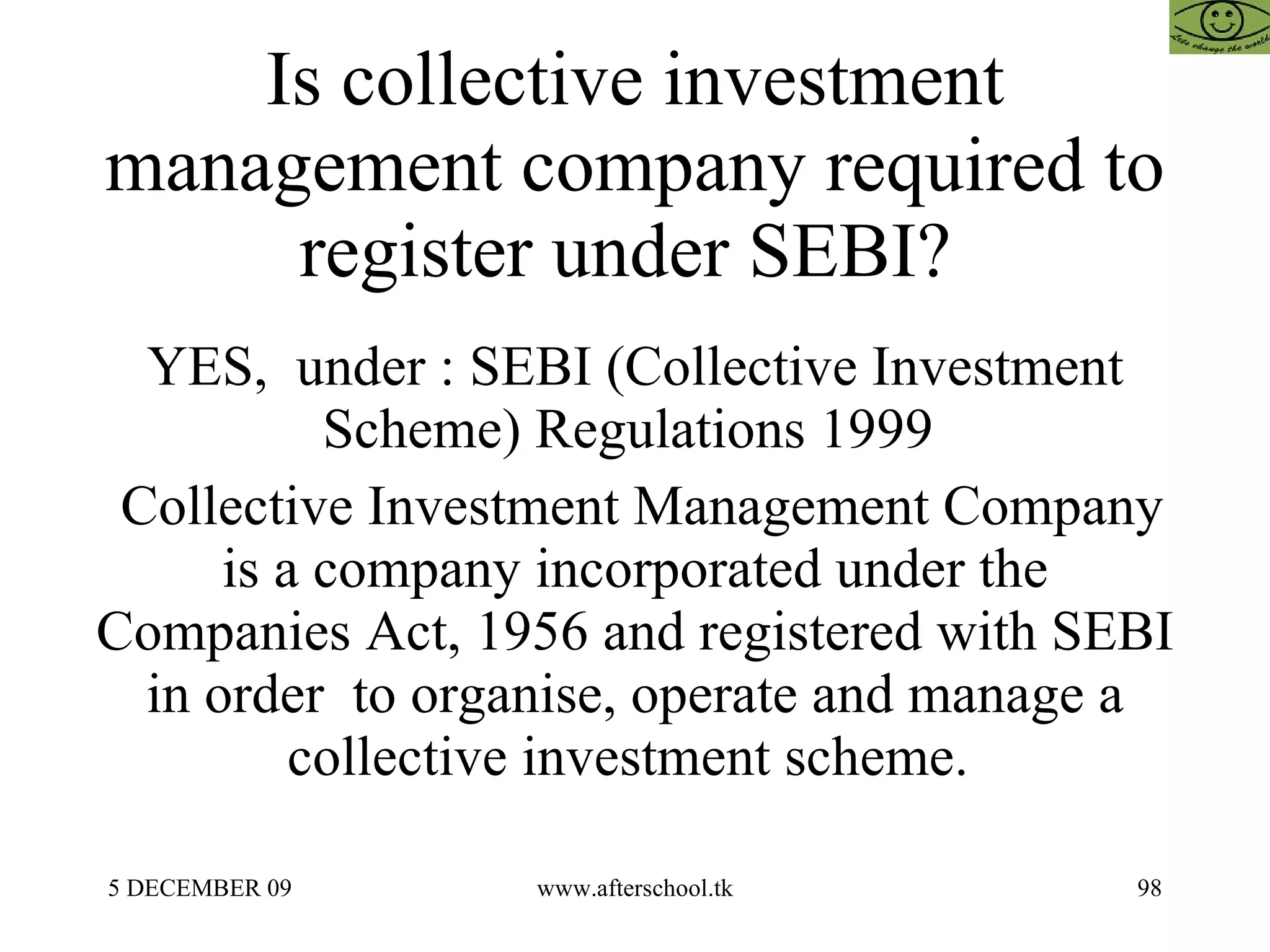 Is collective investment management company required to register under SEBI?  YES,  under : SEBI (Collective Investment Scheme) Regulations 1999  Collective Investment Management Company is a company incorporated under the Companies Act, 1956 and registered with SEBI in order  to organise, operate and manage a collective investment scheme.  