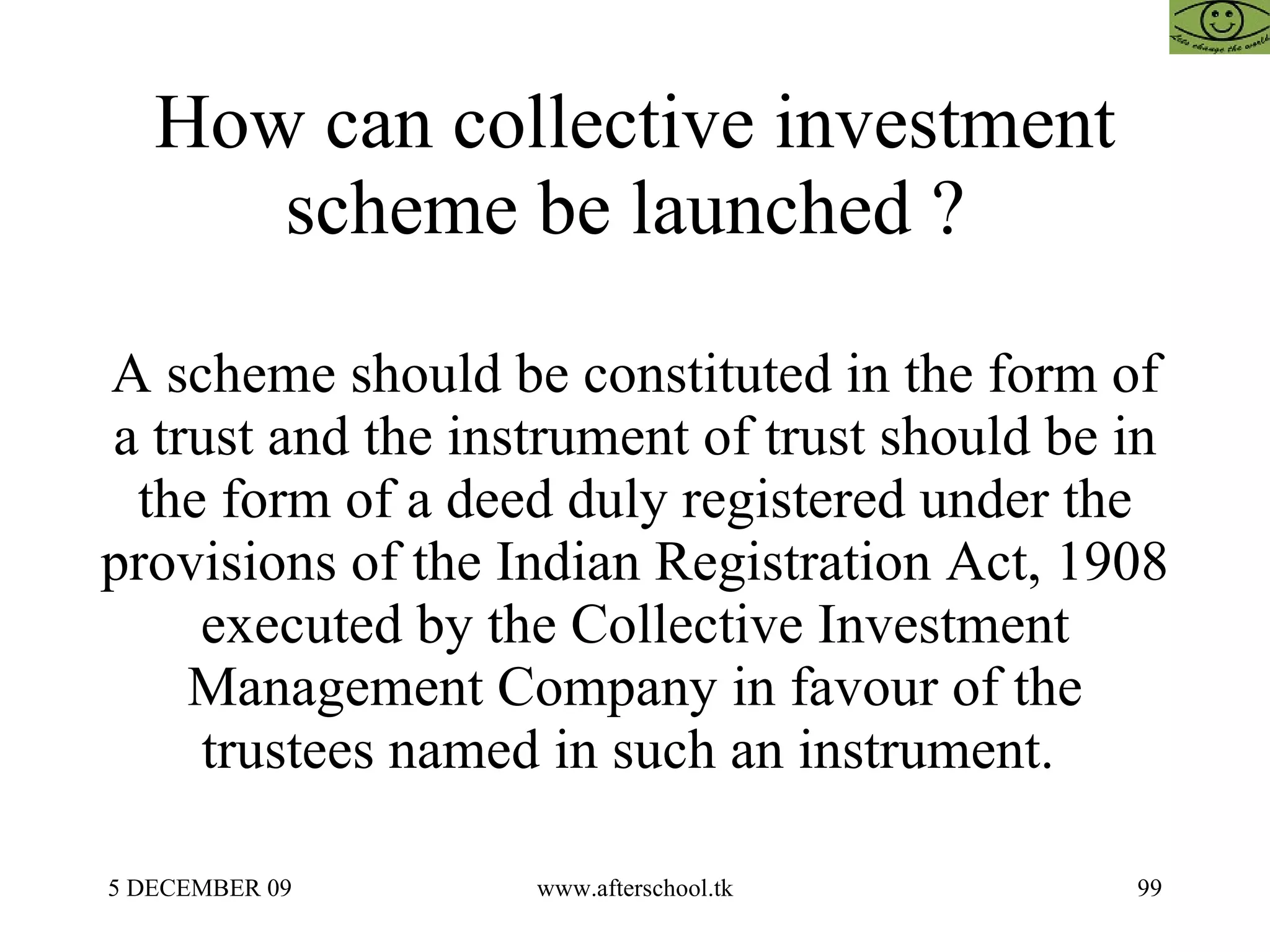 How can collective investment scheme be launched ?  A scheme should be constituted in the form of a trust and the instrument of trust should be in the form of a deed duly registered under the provisions of the Indian Registration Act, 1908 executed by the Collective Investment Management Company in favour of the trustees named in such an instrument.  