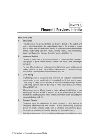 CHAPTER 8
                                           Financial Services In India
        BASIC CONCEPTS
        1.     Introduction
               Financial Services has a broad definition and it can be defined as the products and
               services offered by institutions like banks of various kinds for the facilitation of various
               financial transactions and other related activities in the world of finance like Investment
               Banking, Credit Rating, Consumer Finance, Housing Finance, Asset Restructuring,
               Mutual Fund Management Company, Depository Services, Debit Card etc.
        2.     Investment Banking
               This term is mainly used to describe the business of raising capital for companies.
               Major players in global scenario include Goldman Sach, Merrill Lynch, and Morgan
               Stanley etc.
               The main difference between traditional commercial banking system and investment
               banking system is that while commercial bank takes deposits for current and savings
               accounts from customers while an investment bank does not.
        3.     Credit Rating
               Credit Rating means an assessment made from credit-risk evaluation, translated into
               current opinion as on a specific date on the quality of specific debt security issued.
               Credit Rating is a long process involving a series of chronological steps. In India
               Credit Rating Agencies started to be set up in 1990s. Major agencies are CRISIL,
               ICRA, and CARE etc.
               Different agencies use different scores for rating. Although Credit Rating is very
               advantageous for users as well as investors, but it also suffers from some serious
               limitations like credit quality may not be constant, information usually provided by the
               company to be assessed, etc.
        4.     Consumer Finance
               Consequent upon the globalisation of Indian economy, a spurt increase in
               employment opportunities has been resulted. This has lead to steady increase in
               demand of durable consumer goods such as electronic and automobile goods.
               Consumers can now easily purchase the goods by way of consumer finance.
               Basically consumer finance is concerned with providing short term/medium term loans




© The Institute of Chartered Accountants of India
 