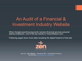 An Audit of a Financial &
    Investment Industry Website
When Google-searching keywords ‘pension financial services actuarial
atlanta employers,’ one of the top results is TowersWatson.com.

Following pages show more stats revealing the digital footprint of that site.




              Jake Aull | Zen of Brand | Websites & SEO | Social Media & Branding
                           404.259.5550 | zenofbrand.com | @jakeaull
 