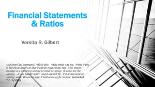 Financial Statements
& Ratios
Vernita R. Gilbert
And then God answered: “Write this. Write what you see. Write it out
in big block letters so that it can be read on the run. This vision-
message is a witness pointing to what’s coming. It aches for the
coming—it can hardly wait! And it doesn’t lie. If it seems slow in
coming, wait. It’s on its way. It will come right on time. Habakkuk
2:2-3 (MSG)
 