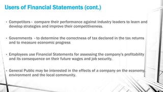Users of Financial Statements (cont.)
• Competitors - compare their performance against industry leaders to learn and
develop strategies and improve their competitiveness.
• Governments - to determine the correctness of tax declared in the tax returns
and to measure economic progress
• Employees use Financial Statements for assessing the company's profitability
and its consequence on their future wages and job security.
• General Public may be interested in the effects of a company on the economy,
environment and the local community.
 