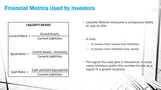 Financial Metrics Used by Investors
Curent Assets
Current Liabilities
Curent Assets - Inventory
Current Liabilities
Cash and Cash Equivalents
Current Liabilities
Current Ratio =
Quick Ratio =
Cash Ratio =
LIQUIDITY RATIOS
• Liquidity Metrics measures a companies ability
to pay its bills
• A ratio
• >1 means more assets than liabilities
• <1 means more liabilities than assets
• The signal the ratio give is situational, in most
cases investors prefer this number be low as a
signal of a growth business
 