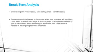 Break Even Analysis
• Breakeven point = fixed costs/ (unit selling price – variable costs)
• Breakeven analysis is used to determine when your business will be able to
cover all its expenses and begin to make a profit. It is important to identify
your startup costs, which will help you determine your sales revenue
needed to pay ongoing business expenses.
 