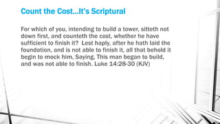 Count the Cost...It’s Scriptural
For which of you, intending to build a tower, sitteth not
down first, and counteth the cost, whether he have
sufficient to finish it? Lest haply, after he hath laid the
foundation, and is not able to finish it, all that behold it
begin to mock him, Saying, This man began to build,
and was not able to finish. Luke 14:28-30 (KJV)
 