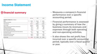 Income Statement
• Measures a company's financial
performance over a specific
accounting period.
• Financial performance is assessed
by giving a summary of how the
business incurs its revenues and
expenses through both operating
and non-operating activities.
• It also shows the net profit/loss
incurred over a specific accounting
period, typically over a fiscal quarter
or year.
 