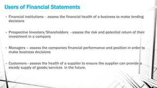 Users of Financial Statements
• Financial institutions - assess the financial health of a business to make lending
decisions
• Prospective Investors/Shareholders - assess the risk and potential return of their
investment in a company
• Managers – assess the companies financial performance and position in order to
make business decisions
• Customers - assess the health of a supplier to ensure the supplier can provide a
steady supply of goods/services in the future.
 