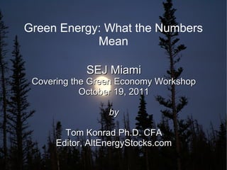 Green Energy: What the Numbers
            Mean

             SEJ Miami
 Covering the Green Economy Workshop
            October 19, 2011

                  by

        Tom Konrad Ph.D. CFA
      Editor, AltEnergyStocks.com
 