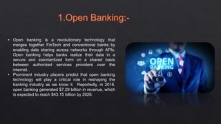 • Open banking is a revolutionary technology that
merges together FinTech and conventional banks by
enabling data sharing across networks through APIs.
Open banking helps banks realize their data in a
secure and standardized form on a shared basis
between authorized services providers over the
internet. .
• Prominent industry players predict that open banking
technology will play a critical role in reshaping the
banking industry as we know it. Reportedly, in 2018,
open banking generated $7.29 billion in revenue, which
is expected to reach $43.15 billion by 2026.
 