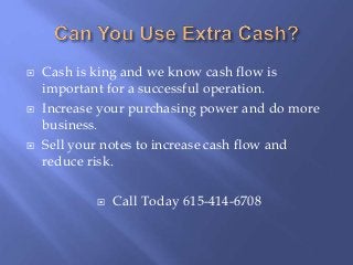  Cash is king and we know cash flow is
important for a successful operation.
 Increase your purchasing power and do more
business.
 Sell your notes to increase cash flow and
reduce risk.
 Call Today 615-414-6708
 