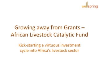 Growing away from Grants –
African Livestock Catalytic Fund
Kick-starting a virtuous investment
cycle into Africa’s livestock sector
 