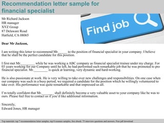 Recommendation letter sample for 
financial specialist 
Mr Richard Jackson 
HR manager 
XYZ Group 
87 Delaware Road 
Hatfield, CA 08065 
Dear Mr Jackson, 
I am writing this letter to recommend Mr._____ to the position of financial specialist in your company. I believe 
that he shall be the perfect candidate for this position. 
I first met Mr.________ while he was working a ABC company as financial specialist trainee under my charge. For 
03 years working for our Company until he left, he had performed such remarkable job that he was promoted to pro 
financial specialist. Mr.________ is quick at learning, very dynamic and hard-working. 
He is also passionate at work. He is very willing to take over new challenges and responsibilities. On one case when 
our company was such in a busy period, we required a candidate for the position which he willingly volunteered to 
take over. His performance was quite remarkable and that impressed us all. 
I’m totally confident that Mr._______ shall definitely become a very valuable asset to your company like he was to 
ours. Please feel free to contact us if you’d like additional information. 
Sincerely, 
Edward Jones, HR manager 
Interview questions and answers – free download/ pdf and ppt file 
Top materials: top 7 recommendation letter samples, top 8 resumes samples, free ebook: 75 interview questions and answers. Free pdf download 
 