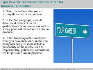 Tips to write recommendation letter for 
financial specialist 
1. Name the referee who you are 
writing this letter to recommend. 
2. In the 2nd paragraph, provide 
details and comment on the 
qualification/ achievements as well as 
strong points of the referee for Audio 
producer. 
3. In the 3rd paragraph, summarize 
what you have mentioned in the 2nd 
paragraph and give more details of 
personality of the referee such as 
responsibility, politeness, enthusiasm, 
etc for position: Audio producer. 
Interview questions and answers – free download/ pdf and ppt file 
Top materials: top 7 recommendation letter samples, top 8 resumes samples, free ebook: 75 interview questions and answers. Free pdf download 
 