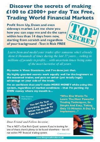 www.thespreadtrader.co.uk
Discover the secrets of making
£100 to £2000+ per day Tax Free,
Trading World Financial Markets
Profit from Up, Down and even
sideways market. Let me show you
how you can copy me and do the same
within less than 14 days from now,
starting from scratch and regardless
of your background -Test it Risk FREE
My name is Vince Stanzione, and I’ve done just that.
My highly-guarded secrets work equally well for the beginners as
the seasoned trader, and puts an unfair (yet totally legal)
advantage on your side of the trade.
I’m so confident that you’ll make MORE MONEY while using this
system, regardless of market conditions - that I’m putting my
OWN money where my mouth is…
Dear Friend and Fellow Investor,
This is NOT a ‘Get Rich Quick’ system. If you’re looking for
one of those, there’s plenty to be found elsewhere – but it’s
not within MY financial trading system.
Vince Stanzione
Trading Guru
Continued over...
Learn from and model your trades after someone who’s already
done it thousands of times during the last 27 years… raking in
millions of pounds in profits… with uncertain times being some
of the most lucrative of all years.
SECRET
TOP
You Get To Test
Everything “Risk Free”
When You Decide To
Take Action Quickly.
“Who Else Wants To
Learn The Most Powerful
Trading Techniques, So
Simple And Easy, Taking
Only 15-Minutes A Day To
Implement…”
 
