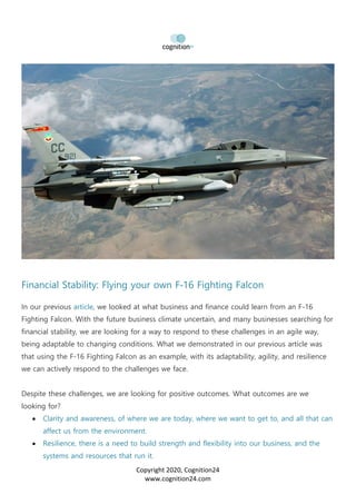 Copyright 2020, Cognition24
www.cognition24.com
Financial Stability: Flying your own F-16 Fighting Falcon
In our previous article, we looked at what business and finance could learn from an F-16
Fighting Falcon. With the future business climate uncertain, and many businesses searching for
financial stability, we are looking for a way to respond to these challenges in an agile way,
being adaptable to changing conditions. What we demonstrated in our previous article was
that using the F-16 Fighting Falcon as an example, with its adaptability, agility, and resilience
we can actively respond to the challenges we face.
Despite these challenges, we are looking for positive outcomes. What outcomes are we
looking for?
• Clarity and awareness, of where we are today, where we want to get to, and all that can
affect us from the environment.
• Resilience, there is a need to build strength and flexibility into our business, and the
systems and resources that run it.
 