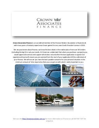 Visit our site http://crownassociates.com.au for more information on finance or call 08 7557 7177 for
enquiries
Crown Associates Finance is an accredited member of the Finance Brokers Association of Australia &
with many years of industry experience Crown gained its very own Credit Provider License in 2010.
We are passionate about finance; we know the best deals in the market place from over 30 lenders
(including the big 4) to suit your needs. At Crown we understand that when you purchase a property you
would appreciate service and support which does not end after the loan application is signed. Our
experienced team will ensure you are assisted from the start of your application till the settlement of
your finance. We will ensure you have the best possible outcome for your personal situation in the
minimum amount of time required so that you can get on with what’s really important to you.
 