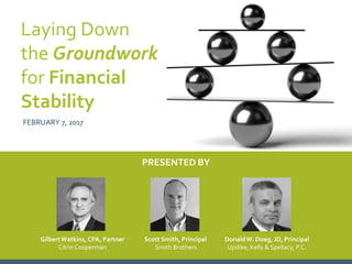 PRESENTED BY
GilbertWatkins, CPA, Partner
Citrin Cooperman
Scott Smith, Principal
Smith Brothers
DonaldW. Doeg, JD, Principal
Updike, Kelly & Spellacy, P.C. 1
Laying Down
the Groundwork
for Financial
Stability
FEBRUARY 7, 2017
 