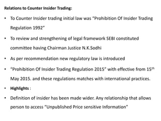 Relations to Counter Insider Trading:
• To Counter Insider trading initial law was “Prohibition Of Insider Trading
Regulation 1992”
• To review and strengthening of legal framework SEBI constituted
committee having Chairman Justice N.K.Sodhi
• As per recommendation new regulatory law is introduced
• “Prohibition Of Insider Trading Regulation 2015” with effective from 15th
May 2015. and these regulations matches with international practices.
• Highlights :
• Definition of insider has been made wider. Any relationship that allows
person to access “Unpublished Price sensitive Information”
 