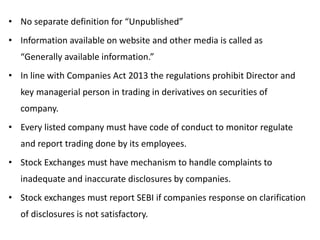 • No separate definition for “Unpublished”
• Information available on website and other media is called as
“Generally available information.”
• In line with Companies Act 2013 the regulations prohibit Director and
key managerial person in trading in derivatives on securities of
company.
• Every listed company must have code of conduct to monitor regulate
and report trading done by its employees.
• Stock Exchanges must have mechanism to handle complaints to
inadequate and inaccurate disclosures by companies.
• Stock exchanges must report SEBI if companies response on clarification
of disclosures is not satisfactory.
 