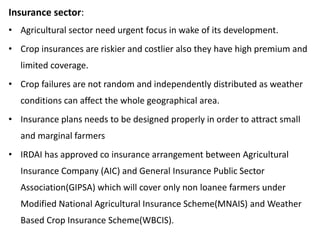 Insurance sector:
• Agricultural sector need urgent focus in wake of its development.
• Crop insurances are riskier and costlier also they have high premium and
limited coverage.
• Crop failures are not random and independently distributed as weather
conditions can affect the whole geographical area.
• Insurance plans needs to be designed properly in order to attract small
and marginal farmers
• IRDAI has approved co insurance arrangement between Agricultural
Insurance Company (AIC) and General Insurance Public Sector
Association(GIPSA) which will cover only non loanee farmers under
Modified National Agricultural Insurance Scheme(MNAIS) and Weather
Based Crop Insurance Scheme(WBCIS).
 
