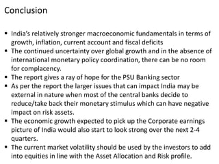 Conclusion
 India’s relatively stronger macroeconomic fundamentals in terms of
growth, inflation, current account and fiscal deficits
 The continued uncertainty over global growth and in the absence of
international monetary policy coordination, there can be no room
for complacency.
 The report gives a ray of hope for the PSU Banking sector
 As per the report the larger issues that can impact India may be
external in nature when most of the central banks decide to
reduce/take back their monetary stimulus which can have negative
impact on risk assets.
 The economic growth expected to pick up the Corporate earnings
picture of India would also start to look strong over the next 2-4
quarters.
 The current market volatility should be used by the investors to add
into equities in line with the Asset Allocation and Risk profile.
 