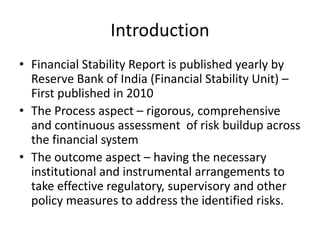 Introduction
• Financial Stability Report is published yearly by
Reserve Bank of India (Financial Stability Unit) –
First published in 2010
• The Process aspect – rigorous, comprehensive
and continuous assessment of risk buildup across
the financial system
• The outcome aspect – having the necessary
institutional and instrumental arrangements to
take effective regulatory, supervisory and other
policy measures to address the identified risks.
 