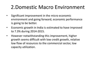 2.Domestic Macro Environment
• Significant improvement in the micro economic
environment and going forward, economic performance
is going to be better.
• Economic growth in India is estimated to have improved
to 7.3% during 2014-2015.
• However notwithstanding this improvement, higher
growth seems difficult with low credit growth, relative
low flow of resources to the commercial sector, low
capacity utilization.
 