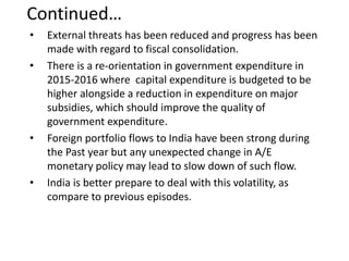 Continued…
• External threats has been reduced and progress has been
made with regard to fiscal consolidation.
• There is a re-orientation in government expenditure in
2015-2016 where capital expenditure is budgeted to be
higher alongside a reduction in expenditure on major
subsidies, which should improve the quality of
government expenditure.
• Foreign portfolio flows to India have been strong during
the Past year but any unexpected change in A/E
monetary policy may lead to slow down of such flow.
• India is better prepare to deal with this volatility, as
compare to previous episodes.
 