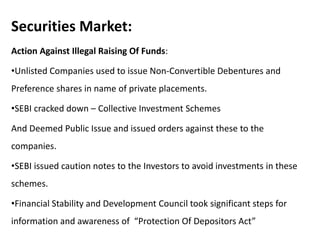 Securities Market:
Action Against Illegal Raising Of Funds:
•Unlisted Companies used to issue Non-Convertible Debentures and
Preference shares in name of private placements.
•SEBI cracked down – Collective Investment Schemes
And Deemed Public Issue and issued orders against these to the
companies.
•SEBI issued caution notes to the Investors to avoid investments in these
schemes.
•Financial Stability and Development Council took significant steps for
information and awareness of “Protection Of Depositors Act”
 