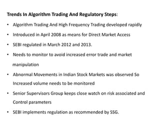 Trends In Algorithm Trading And Regulatory Steps:
• Algorithm Trading And High Frequency Trading developed rapidly
• Introduced in April 2008 as means for Direct Market Access
• SEBI regulated in March 2012 and 2013.
• Needs to monitor to avoid increased error trade and market
manipulation
• Abnormal Movements in Indian Stock Markets was observed So
Increased volume needs to be monitored
• Senior Supervisors Group keeps close watch on risk associated and
Control parameters
• SEBI implements regulation as recommended by SSG.
 