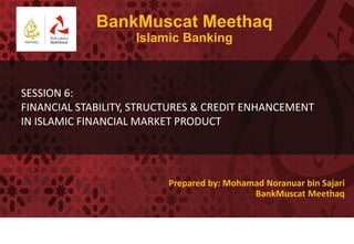 BankMuscat Meethaq
                    Islamic Banking



SESSION 6:
FINANCIAL STABILITY, STRUCTURES & CREDIT ENHANCEMENT
IN ISLAMIC FINANCIAL MARKET PRODUCT




                          Prepared by: Mohamad Noranuar bin Sajari
                                            BankMuscat Meethaq
 