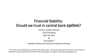 Financial Stability:
Should we trust in central bank superheros?
Fonds C. Leblanc Seminar
Laval University
April 10, 2015
by
Paul Kupiec*
Resident Scholar, the American Enterprise Institute
* The views in this presentation are those of the author alone. They do not represent the opinions of the American
Enterprise Institute. Special thanks to Brian Marein for graphic art support. Email: paul.kupiec@aei.org
 