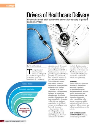 Strategy
Health Biz India January 201728
By: Dr. AK Khandelwal
T
he importance of
patient financial
services or billing staff
in a healthcare organisation
is often not given due
importance by a healthcare
administrator. In the present
era of healthcare delivery
system where around 70% of
healthcare in our country is
provided by private healthcare
providers and patient seek
their healthcare from out-of-
pocket expenses, financial
service staff often are the
first and last healthcare
organisation service providers
to interact with patients.
Needless to say, their
performance can significantly
influence the satisfaction
of patient and their family
members. This encounter will
determine whether the patient
will revisit your healthcare
organisation for healthcare
services or spread good name
by words of mouth.
Unfortunately, often
the billing staff is viewed
as clerical staff who only
enter billing data. Hospital
administrator should not
overlook their importance
and realise that a bad initial
experience of the patient and
their family members can
adversely affect the hospital
brand value and hurt the
bottom line significantly.
Problems
Patient billing is a significant
problem for patients and
providers. Experience
of healthcare recipients
revealed that billing activities
are full of confusion and
chaos, time-consuming and
frustrating. Consumers
today expect billing to be
simple, transparent, quick,
and patient friendly. Present
healthcare delivery system lags
behind many industries in this
activity.
Early and transparent
communication: Patients
want that they should be
Drivers of Healthcare DeliveryFinancial service staff can be the drivers for delivery of patient
centric services
Benefits of
patient-friendly
billing
Increase of sale
Increase in brand value
Customer delight
Excellent patient
experience
 