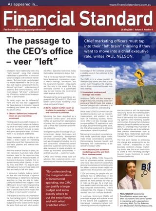 As appeared in...                                                                                                         www.financialstandard.com.au




The passage to                                                                             Chief marketing officers must tap
                                                                                           into their “left brain” thinking if they
the CEO’s office                                                                           want to move into a chief executive
                                                                                           role, writes PAUL NELSON.
– veer “left”
Marketers have traditionally been very     ed effect. Specialist tools exist today     knowledge of the customer providing
“right brained”, using their creative      that enable marketers to do just that.      a reliable voice of that customer to the
capabilities to great effect in communi-                                               organisation.
                                           That is not to say that soft metrics like
cation strategies with external market-
                                           brand awareness, impressions, organ-        The CMO is in a unique position to
places. But now times have changed.
                                           ic search rankings, satisfaction, and       champion (top down) the shift of con-
For those interested in the CEO’s job,
                                           the like are not important – they clearly   sumer trust throughout the organisa-
they will need to compliment this tra-
                                           are. But only to the extent that they       tion to drive a customer-focused busi-
ditional ‘right brain” understanding of
                                           eventually connect in a quantifiable        ness strategy.
creativity and communications, with a
                                           way to hard metrics like incremental
much deeper “left brain” understand-                                                   3. Understand, embrace and
                                           sales revenue and profit.
ing of metrics, analytics and measure-                                                    leverage new media
ment of performance.                       By speaking the same quantitative lan-
                                                                                       Ambitious CMOs will also leverage a
                                           guage as the CEO and CFO, CMOs will
So what might we do differently?                                                       range of resources, including social com-
                                           better communicate marketing’s true
Here are my four key suggestions                                                       puting and Web 2.0 tools, that enable a
                                           value and overall impact.
for those looking to transition beyond                                                 two-way dialogue with customers to in-
marketing and down the corridor to         2. Be the subject matter expert as          crease their customer understanding.
the CEO’s office.                             it relates to yesterday’s, today’s                                                   also be critical as will the appropriate
                                                                                       While today’s CMO’s currently rank da-
                                              and tomorrow’s customer.                                                             resourcing across the marketing team
1. Obtain a defined and measured                                                       ta-collecting tactics such as research,
   return on your marketing                                                                                                        itself. CMOs must also expect a new
                                           Marketing has been described as a           measurement, and analytics as the
   investment                                                                                                                      level of partnership from their advertis-
                                           “customer contact sport” and astute         tools for marketing success, tomor-
                                                                                                                                   ing agencies and marketing supplier
                                           CMOs are pushing their organisations        row’s CMO’s will also leverage social
Finding ways to accurately measure re-                                                                                             communities. Pushing them to balance
                                           on every front to gain sustained expo-      computing/Web 2.0, applications such
turn on investment remains a challeng-                                                                                             opposing forces of creativity and account-
                                           sure to what their customers are think-     as blogs, social networking sites, wikis,
ing issue for many CMOs, but one that                                                                                              ability is a challenge they must learn to
                                           ing and doing.                              etc. that allow customers to influence
must be mastered if we are to retain                                                                                               relish if relationships are to be sustained.
                                                                                       others about a brand or product.
and grow appropriate levels of invest-     Strengthening their knowledge of cus-                                                   Best practice measurement tools to
ment in our products and brands.           tomer-driven design techniques and          Marketing is now about conversations.       manage these relationships (and keep
                                           customer community development              And media, specifically digital media,      the parties “married”) can assist here.
Today, marketers must be able to cor-
                                           will empower today’s CMO. Methods           make those conversations possible.
relate a direct impact on marketing                                                                                                The final point relates to embracing
                                           such as ethnography (including live in’s    Demonstrating business benefit and
expenditure and then forecast and pre-                                                                                             this change and accepting this as the
                                           with consumers), competitive context        leveraging this understanding is es-
dict leads, pipeline, and revenue with                                                                                             new “normal”. Irrespective of how
                                           and online customer communities en-         sential for today’s CMO.
confidence.                                                                                                                        business conditions change, market-
                                           able marketers to create products mo-
                                                                                       4. Move beyond your traditional             ing should see this as an opportunity
With the revenue forecast in place, se-    tivated by first-hand, substantiated —
                                                                                          marketing expertise and think            to create a new marketing paradigm
nior marketers must also make a hard       and not assumed — customer needs.
                                                                                          like a business owner                    beyond merely functional to overall
business case for the resources they
                                           CMOs who harness these tools will                                                       business leadership.
need to deliver on those forecasts. In                                                 When hiring CMOs, CEOs frequently
                                           advance their customer-centric com-
business-to-business markets, this re-                                                 look for a business partner: someone
                                           petencies and improve their personal
quires knowing what it takes – in mon-                                                 who has a track record of successfully
ey, time, and effort – to acquire quali-                                               growing businesses and someone who
fied leads and nurture those leads until                                               has a keen customer driven insight into
they are ready to talk with sales.                                                     opportunities the business can exploit.
In consumer markets, today’s market-
                                             “By understanding
                                                                                       CEOs are looking for people who un-
ers that also use this type of rigorous      the marginal return                       derstand how to differentiate in the
methodology to determine marketing                                                     marketplace in such a way that com-
spending so they are able to make,           of incremental                            petitors are hard pressed to keep up
justify and defend their budgets. If the     spending, the CMO                         or make up the gap. As a small busi-
CEO wants to cut marketing spending                                                    ness leader myself who has come from
by 10 per cent, the CMO needs to be          can justify a larger                      large corporate environments, I don’t
able to specify exactly what impact that     budget and know                           underestimate the change of thinking
will have on next quarter’s revenue.                                                   required here, but it will pay dividends.
                                             exactly where to                                                                         PAUL NELSON established
The reverse is also true. By understand-                                               In summary, tomorrow’s CMOs will               BrandMatters seven years ago
ing the marginal return of incremental       put the extra funds                       proactively engage and endorse some            after a successful and senior career
spending, the CMO can justify a larger
budget and know exactly where to put
                                             and with what                             of the actions and suggestions out-            in marketing with organisations
                                                                                       lined above. Leveraging the best from          including AMP, Tip Top Bakeries
the extra funds and with what predict-       predicted effect.”                        marketing community suppliers will             and McDonald’s Family Restaurants.
 