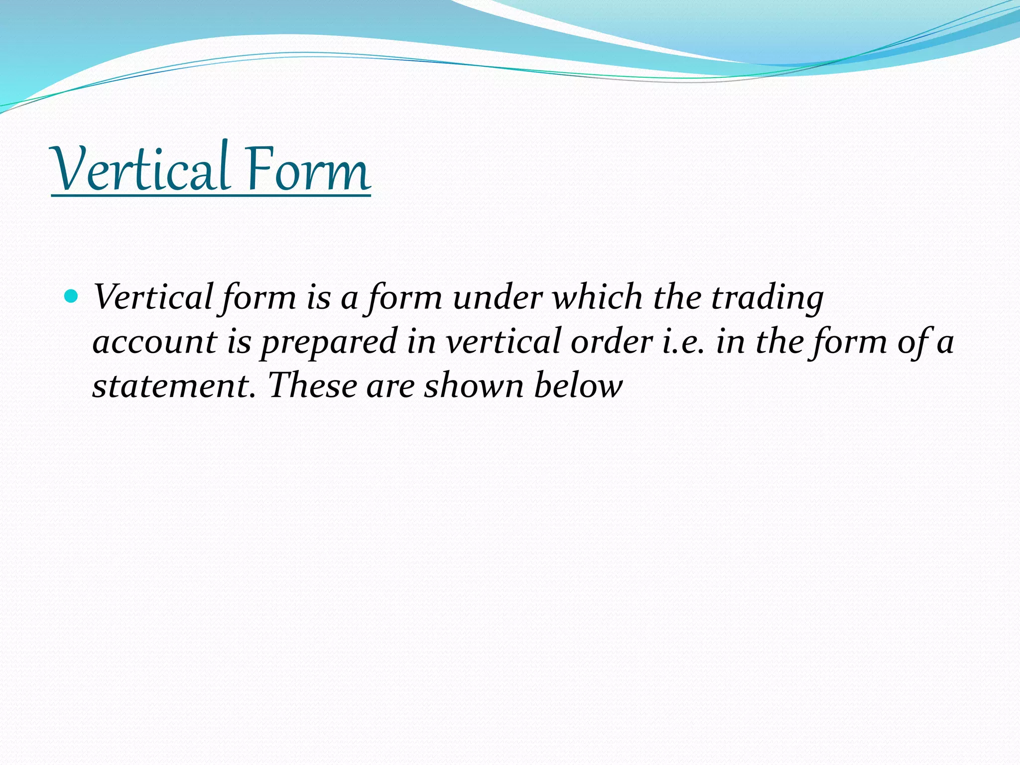 Vertical Form 
 Vertical form is a form under which the trading 
account is prepared in vertical order i.e. in the form of a 
statement. These are shown below 
 
