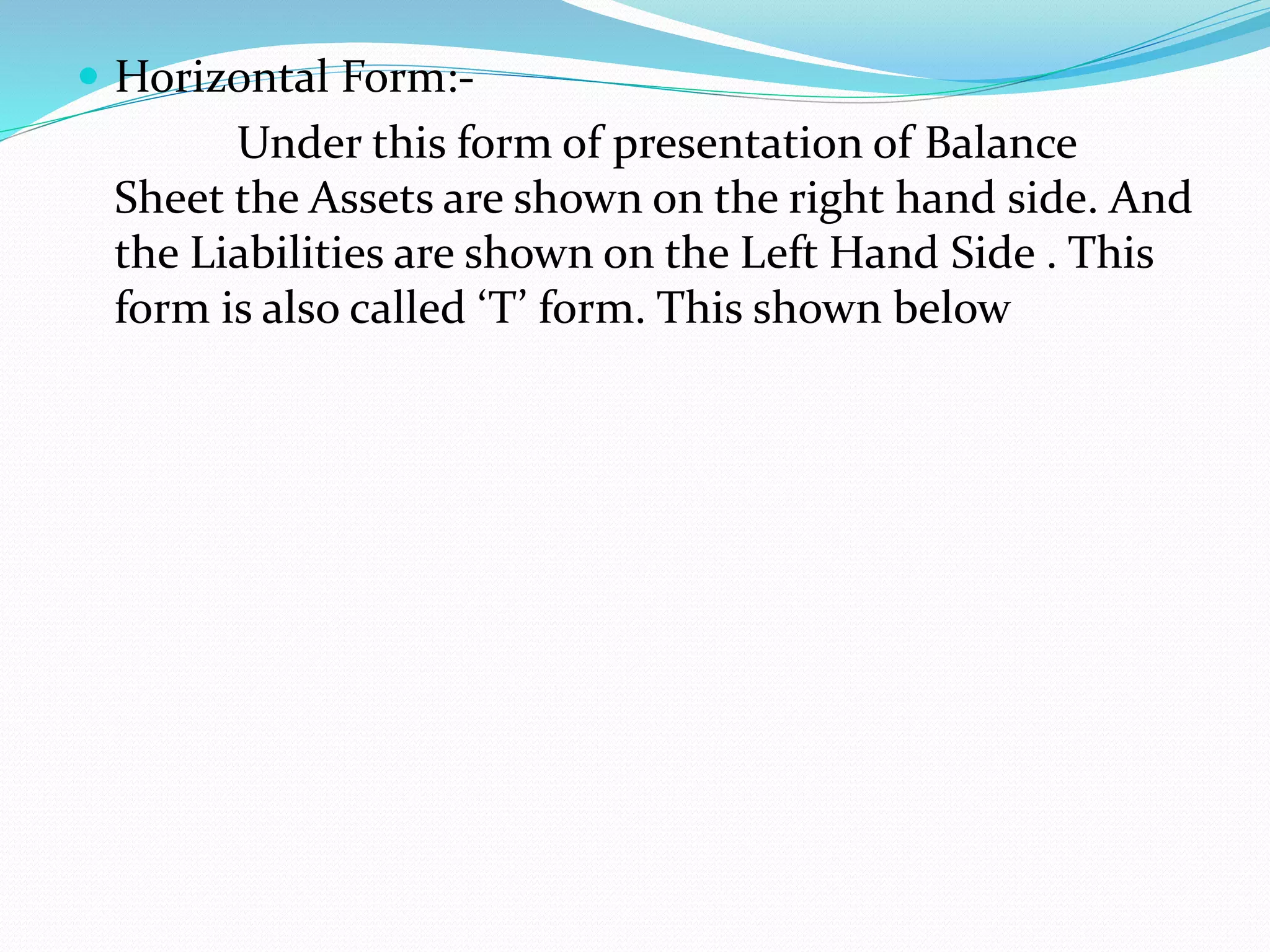  Horizontal Form:- 
Under this form of presentation of Balance 
Sheet the Assets are shown on the right hand side. And 
the Liabilities are shown on the Left Hand Side . This 
form is also called ‘T’ form. This shown below 
 