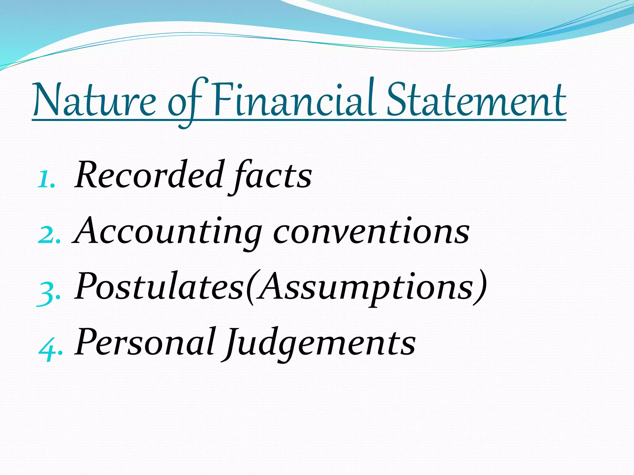 Nature of Financial Statement 
1. Recorded facts 
2. Accounting conventions 
3. Postulates(Assumptions) 
4. Personal Judgements 
 
