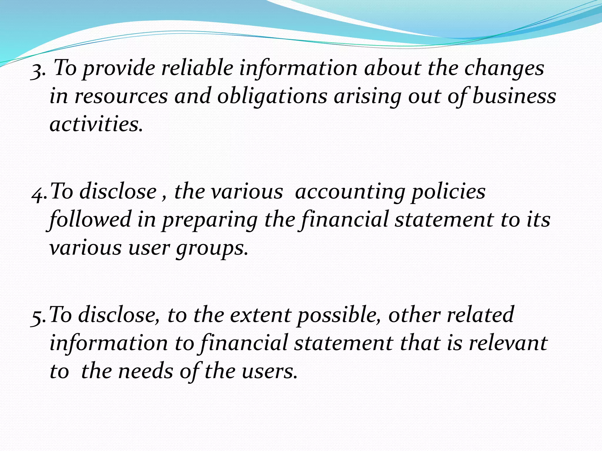 3. To provide reliable information about the changes 
in resources and obligations arising out of business 
activities. 
4.To disclose , the various accounting policies 
followed in preparing the financial statement to its 
various user groups. 
5.To disclose, to the extent possible, other related 
information to financial statement that is relevant 
to the needs of the users. 
 