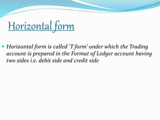 Horizontal form 
 Horizontal form is called ‘T form’ under which the Trading 
account is prepared in the Format of Ledger account having 
two sides i.e. debit side and credit side 
 