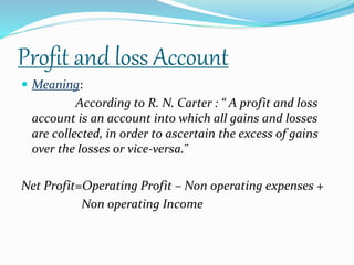 Profit and loss Account 
 Meaning: 
According to R. N. Carter : “ A profit and loss 
account is an account into which all gains and losses 
are collected, in order to ascertain the excess of gains 
over the losses or vice-versa.” 
Net Profit=Operating Profit – Non operating expenses + 
Non operating Income 
 