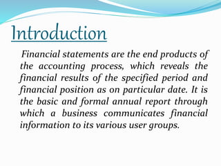 Introduction 
Financial statements are the end products of 
the accounting process, which reveals the 
financial results of the specified period and 
financial position as on particular date. It is 
the basic and formal annual report through 
which a business communicates financial 
information to its various user groups. 
 
