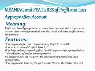 MEANING and FEATURES of Profit and Loss 
Appropriation Account 
Meaning: 
Profit and Loss Appropriation Account is an account which is prepared 
with an objective of appropriating or distributing the net profits among 
the partners. 
Features: 
•It is prepared after the Preparation of Profit & Loss A/C 
•It is an extension of Profit & Loss A/C. 
•It is Prepared by partnership firm ( and Companies) for appropriations 
( distribution) of profits among partners. 
• It discloses how the net profit for an accounting period has been 
appropriated. 
•It is prepared in terms of the partnership Deed or the Partnership Act. 
 