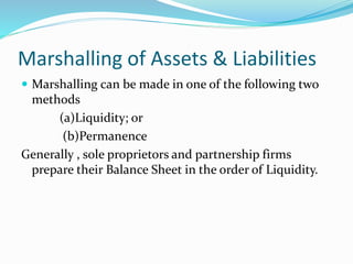 Marshalling of Assets & Liabilities 
 Marshalling can be made in one of the following two 
methods 
(a)Liquidity; or 
(b)Permanence 
Generally , sole proprietors and partnership firms 
prepare their Balance Sheet in the order of Liquidity. 
 