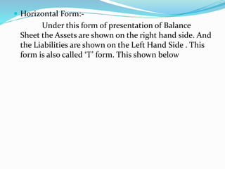  Horizontal Form:- 
Under this form of presentation of Balance 
Sheet the Assets are shown on the right hand side. And 
the Liabilities are shown on the Left Hand Side . This 
form is also called ‘T’ form. This shown below 
 