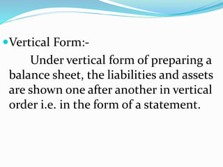 Vertical Form:- 
Under vertical form of preparing a 
balance sheet, the liabilities and assets 
are shown one after another in vertical 
order i.e. in the form of a statement. 
 