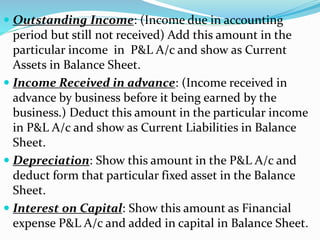  Outstanding Income: (Income due in accounting 
period but still not received) Add this amount in the 
particular income in P&L A/c and show as Current 
Assets in Balance Sheet. 
 Income Received in advance: (Income received in 
advance by business before it being earned by the 
business.) Deduct this amount in the particular income 
in P&L A/c and show as Current Liabilities in Balance 
Sheet. 
 Depreciation: Show this amount in the P&L A/c and 
deduct form that particular fixed asset in the Balance 
Sheet. 
 Interest on Capital: Show this amount as Financial 
expense P&L A/c and added in capital in Balance Sheet. 
 