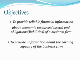 Objectives 
1. To provide reliable financial information 
about economic resources(assets) and 
obligations(liabilities) of a business firm 
2.To provide information about the earning 
capacity of the business firm 
 